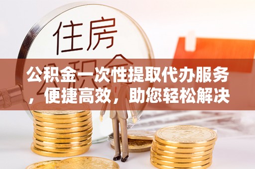 昆山公积金一次性提取代办服务，便捷高效，助您轻松解决资金难题