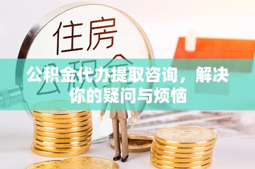 昆山公积金代办提取咨询，解决你的疑问与烦恼