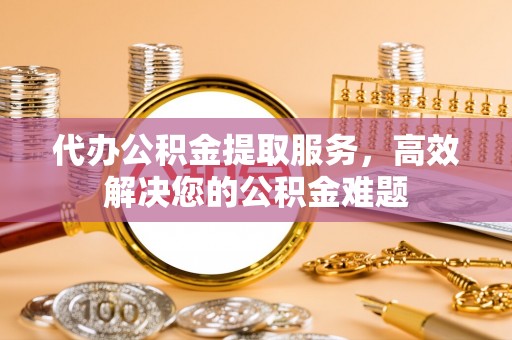 昆山代办公积金提取服务，高效解决您的公积金难题