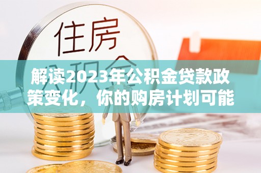 昆山解读2023年公积金贷款政策变化，你的购房计划可能因此受益