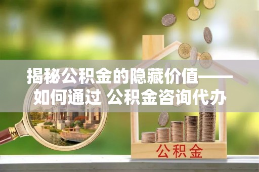 昆山揭秘公积金的隐藏价值——如何通过 公积金咨询代办提取 优化财富管理
