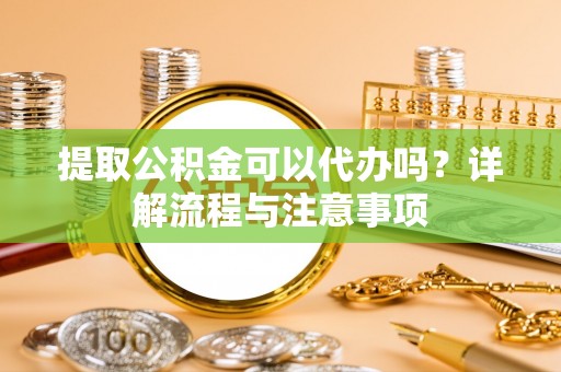 昆山提取公积金可以代办吗？详解流程与注意事项
