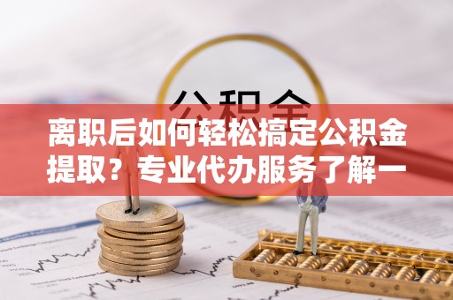 昆山离职后如何轻松搞定公积金提取？专业代办服务了解一下