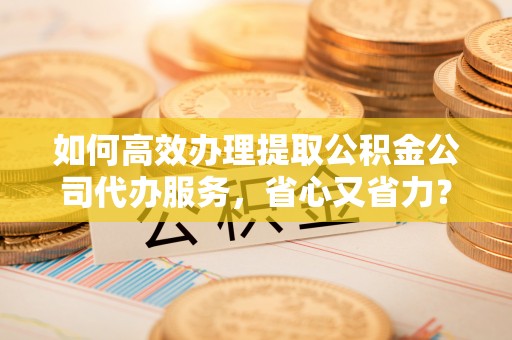 昆山如何高效办理提取公积金公司代办服务，省心又省力？