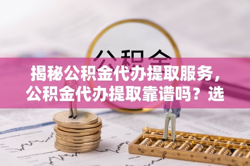 昆山揭秘公积金代办提取服务，公积金代办提取靠谱吗？选择需谨慎