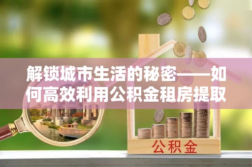 昆山解锁城市生活的秘密——如何高效利用公积金租房提取政策优化居住体验
