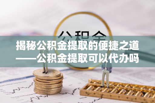 昆山揭秘公积金提取的便捷之道——公积金提取可以代办吗？