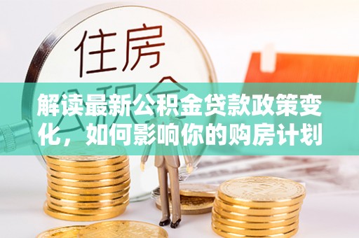 昆山解读最新公积金贷款政策变化，如何影响你的购房计划？