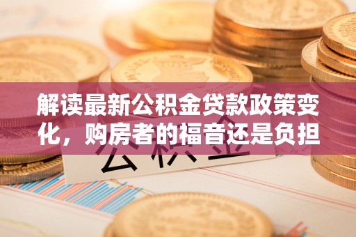 昆山解读最新公积金贷款政策变化，购房者的福音还是负担？