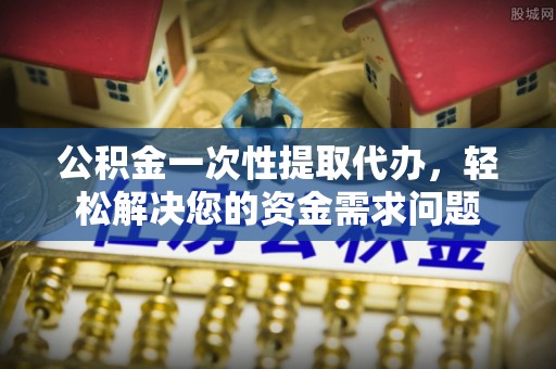 昆山公积金一次性提取代办，轻松解决您的资金需求问题