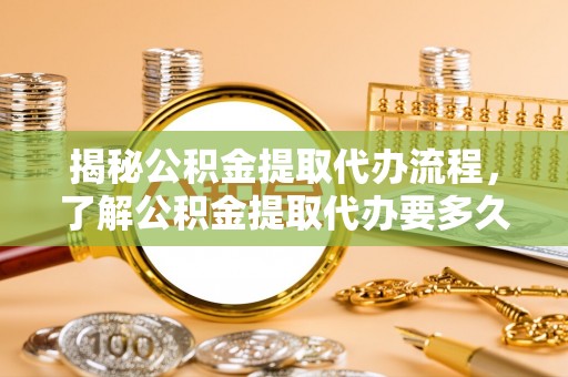 昆山揭秘公积金提取代办流程，了解公积金提取代办要多久的关键因素