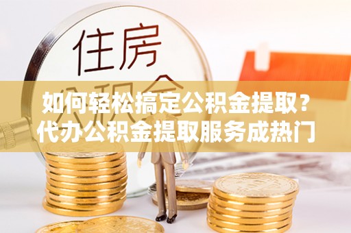 昆山如何轻松搞定公积金提取？代办公积金提取服务成热门选择