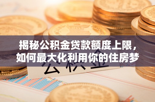 昆山揭秘公积金贷款额度上限，如何最大化利用你的住房梦？