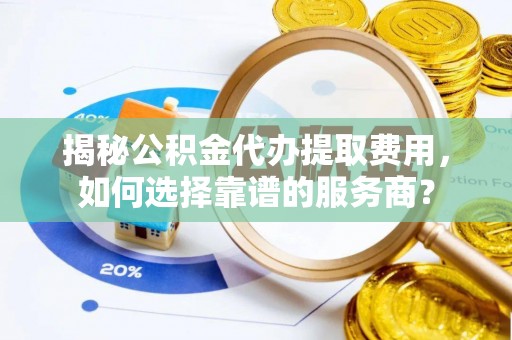 昆山揭秘公积金代办提取费用，如何选择靠谱的服务商？