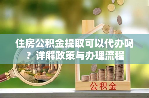 昆山住房公积金提取可以代办吗？详解政策与办理流程