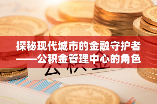 昆山探秘现代城市的金融守护者——公积金管理中心的角色与使命