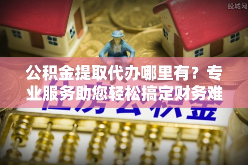 昆山公积金提取代办哪里有？专业服务助您轻松搞定财务难题