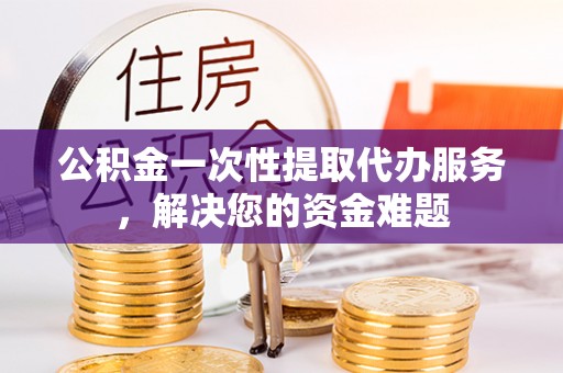 昆山公积金一次性提取代办服务，解决您的资金难题