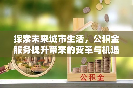 昆山探索未来城市生活，公积金服务提升带来的变革与机遇