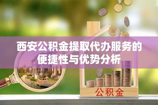 昆山西安公积金提取代办服务的便捷性与优势分析