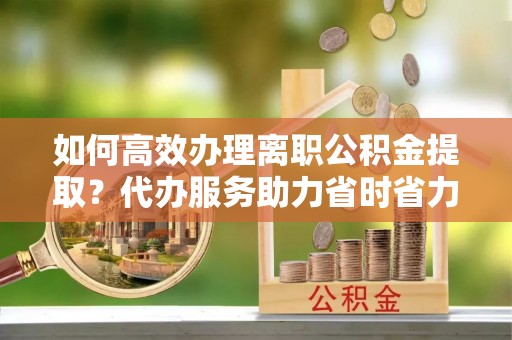 昆山如何高效办理离职公积金提取？代办服务助力省时省力