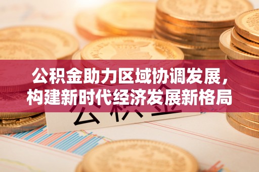 昆山公积金助力区域协调发展，构建新时代经济发展新格局