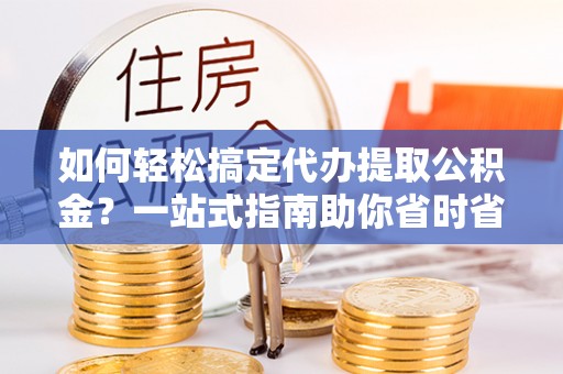 昆山如何轻松搞定代办提取公积金？一站式指南助你省时省心