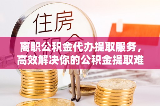 昆山离职公积金代办提取服务，高效解决你的公积金提取难题