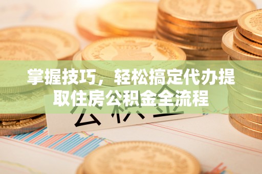 昆山掌握技巧，轻松搞定代办提取住房公积金全流程