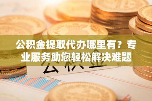 昆山公积金提取代办哪里有？专业服务助您轻松解决难题