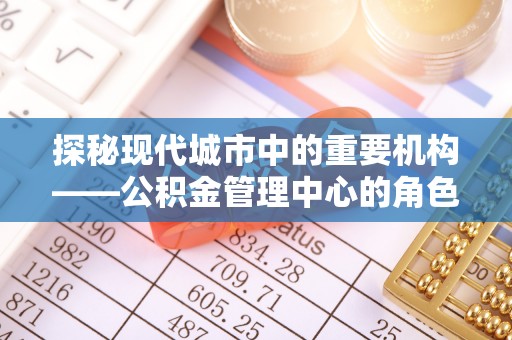 昆山探秘现代城市中的重要机构——公积金管理中心的角色与使命