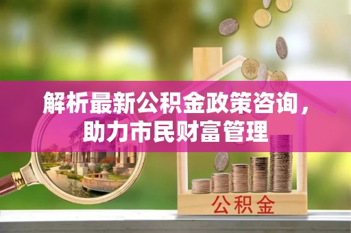 昆山解析最新公积金政策咨询，助力市民财富管理