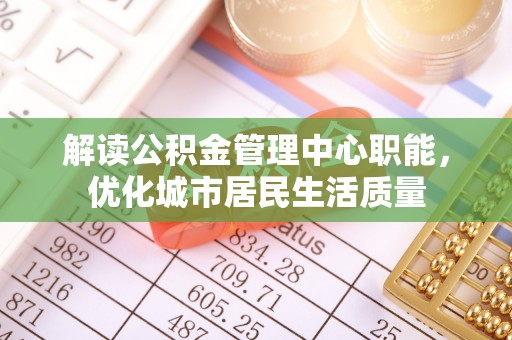 昆山解读公积金管理中心职能，优化城市居民生活质量