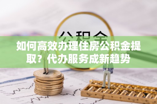 昆山如何高效办理住房公积金提取？代办服务成新趋势