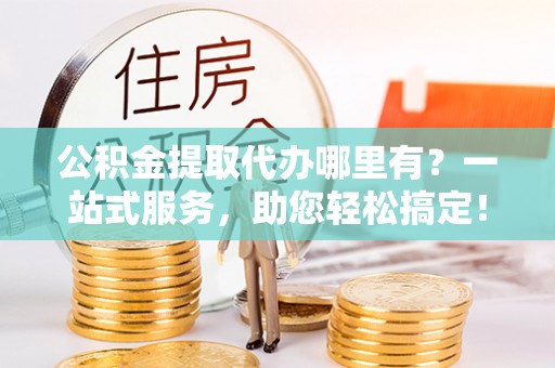 昆山公积金提取代办哪里有？一站式服务，助您轻松搞定！