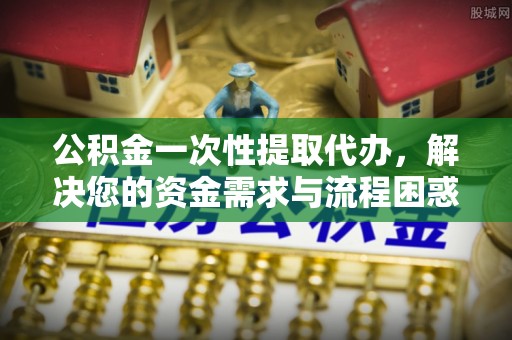 昆山公积金一次性提取代办，解决您的资金需求与流程困惑