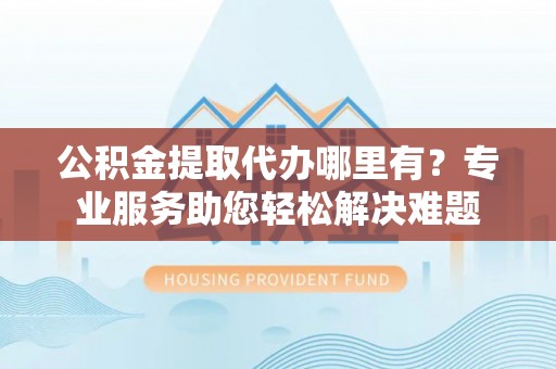昆山公积金提取代办哪里有？专业服务助您轻松解决难题