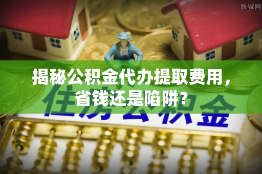 昆山揭秘公积金代办提取费用，省钱还是陷阱？