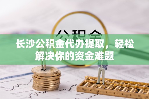 昆山长沙公积金代办提取，轻松解决你的资金难题