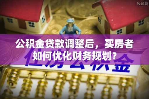 昆山公积金贷款调整后，买房者如何优化财务规划？