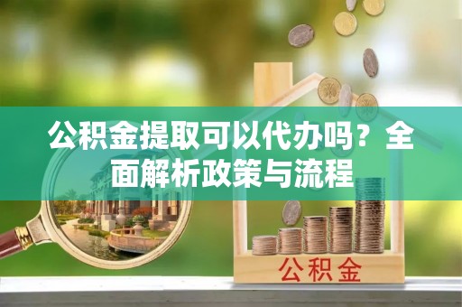 昆山公积金提取可以代办吗？全面解析政策与流程