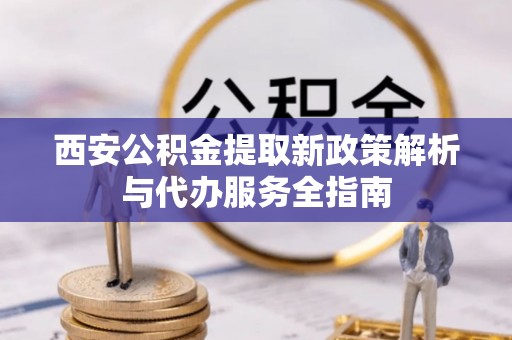 昆山西安公积金提取新政策解析与代办服务全指南
