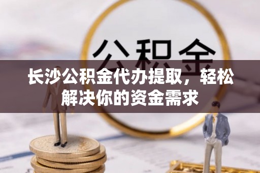 昆山长沙公积金代办提取，轻松解决你的资金需求