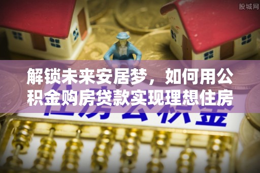 昆山解锁未来安居梦，如何用公积金购房贷款实现理想住房计划
