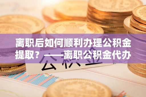 昆山离职后如何顺利办理公积金提取？——离职公积金代办提取全攻略