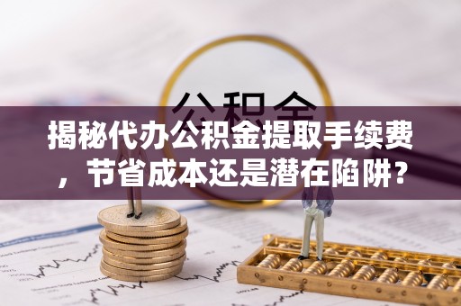 昆山揭秘代办公积金提取手续费，节省成本还是潜在陷阱？