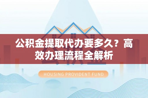 昆山公积金提取代办要多久？高效办理流程全解析