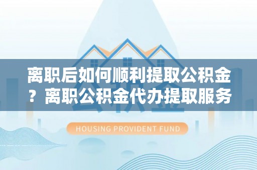 昆山离职后如何顺利提取公积金？离职公积金代办提取服务助力无忧办理