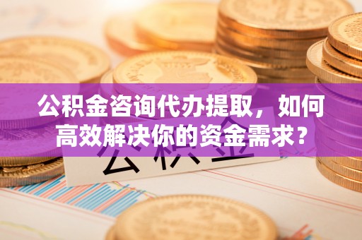 昆山公积金咨询代办提取，如何高效解决你的资金需求？