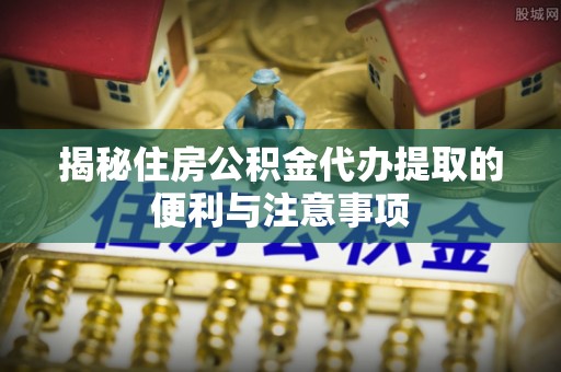 昆山揭秘住房公积金代办提取的便利与注意事项
